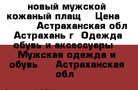 новый мужской кожаный плащ  › Цена ­ 10 000 - Астраханская обл., Астрахань г. Одежда, обувь и аксессуары » Мужская одежда и обувь   . Астраханская обл.